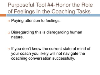 Purposeful Tool #4-Honor the Role
of Feelings in the Coaching Tasks


Paying attention to feelings.



Disregarding this is disregarding human
nature.



If you don’t know the current state of mind of
your coach you likely will not navigate the
coaching conversation successfully.

 
