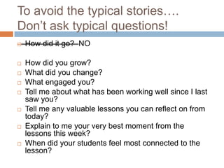 To avoid the typical stories….
Don’t ask typical questions!


How did it go? NO



How did you grow?
What did you change?
What engaged you?
Tell me about what has been working well since I last
saw you?
Tell me any valuable lessons you can reflect on from
today?
Explain to me your very best moment from the
lessons this week?
When did your students feel most connected to the
lesson?











 