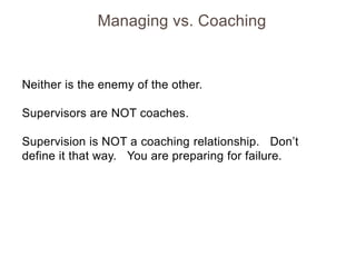 Managing vs. Coaching

Neither is the enemy of the other.
Supervisors are NOT coaches.
Supervision is NOT a coaching relationship. Don’t
define it that way. You are preparing for failure.

 