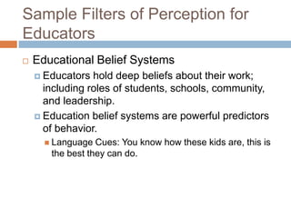Sample Filters of Perception for
Educators


Educational Belief Systems
 Educators

hold deep beliefs about their work;
including roles of students, schools, community,
and leadership.
 Education belief systems are powerful predictors
of behavior.
 Language

Cues: You know how these kids are, this is
the best they can do.

 