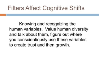 Filters Affect Cognitive Shifts
Knowing and recognizing the
human variables. Value human diversity
and talk about them, figure out where
you conscientiously use these variables
to create trust and then growth.

 