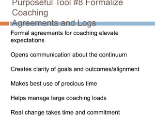 Purposeful Tool #8 Formalize
Coaching
Agreements and Logs
Formal agreements for coaching elevate
expectations
Opens communication about the continuum
Creates clarity of goals and outcomes/alignment
Makes best use of precious time
Helps manage large coaching loads
Real change takes time and commitment

 