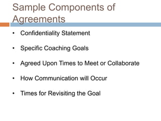 Sample Components of
Agreements
• Confidentiality Statement
• Specific Coaching Goals
• Agreed Upon Times to Meet or Collaborate
• How Communication will Occur
• Times for Revisiting the Goal

 