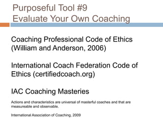 Purposeful Tool #9
Evaluate Your Own Coaching
Coaching Professional Code of Ethics
(William and Anderson, 2006)
International Coach Federation Code of
Ethics (certifiedcoach.org)
IAC Coaching Masteries
Actions and characteristics are universal of masterful coaches and that are
measureable and observable.
International Association of Coaching, 2009

 