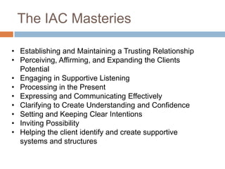The IAC Masteries
• Establishing and Maintaining a Trusting Relationship
• Perceiving, Affirming, and Expanding the Clients
Potential
• Engaging in Supportive Listening
• Processing in the Present
• Expressing and Communicating Effectively
• Clarifying to Create Understanding and Confidence
• Setting and Keeping Clear Intentions
• Inviting Possibility
• Helping the client identify and create supportive
systems and structures

 