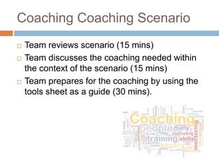 Coaching Coaching Scenario





Team reviews scenario (15 mins)
Team discusses the coaching needed within
the context of the scenario (15 mins)
Team prepares for the coaching by using the
tools sheet as a guide (30 mins).

 