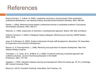 References
Browne-Ferrigno, T., & Muth, R. (2004). Leadership mentoring in clinical practice: Role socialization,
professional development, and capacity building. Educational Administration Quarterly, 40(4), 468-494.

Daresh, J. (2004). Mentoring school leaders: professional promise or predictable problems? Educational
Administration Quarterly, 40(4), 495-517.
Glickman, C. (1985). Supervision of instruction: a developmental approach. Boston, MA: Allyn and Bacon.
Hopkins-Thompson, P. (2000). Colleagues helping colleagues: Mentoring and coaching. NASSP Bulletin,
84(6), 29-36.

Joyce, B. & Showers, B. (2002). Student achievement through staff development. Alexandria, VA: Association
for Supervision and Curriculum Development.
Reiman, A., & Thies-Sprinthall, L. (1998). Mentoring and supervision for teacher development. New York:
Addison-Wesley Longman
Thorndyke, L. E., Gusic, M. E., & Milner, R. J. (2008). Functional mentoring: A practical approach with
multilevel outcomes. Jounral of Continuing Education in the Health
Professions, 28(3), 157-164.
Vygotsky, L. (1978). Interaction between learning and development: Mind and society (pp. 79- 91). Cambridge,
MA: Harvard University Press.
Moran (b.), (2010). Evocative Coaching. Josey-Bass. San Fransicso, Ca.

 