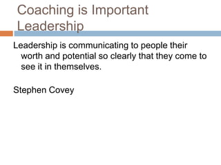 Coaching is Important
Leadership
Leadership is communicating to people their
worth and potential so clearly that they come to
see it in themselves.
Stephen Covey

 