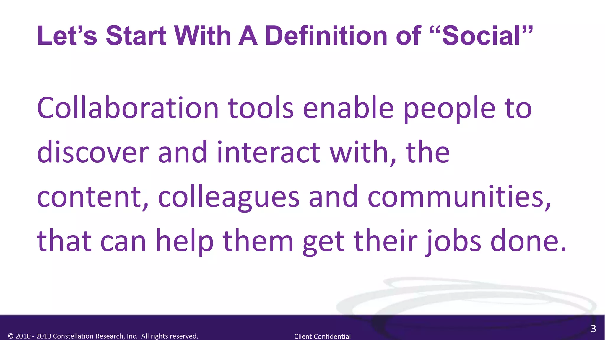 Let’s Start With A Definition of “Social”

         Collaboration tools enable people to
         discover and interact with, the
         content, colleagues and communities,
         that can help them get their jobs done.

                                                                                        3
© 2010 - 2013 Constellation Research, Inc. All rights reserved.   Client Confidential
 