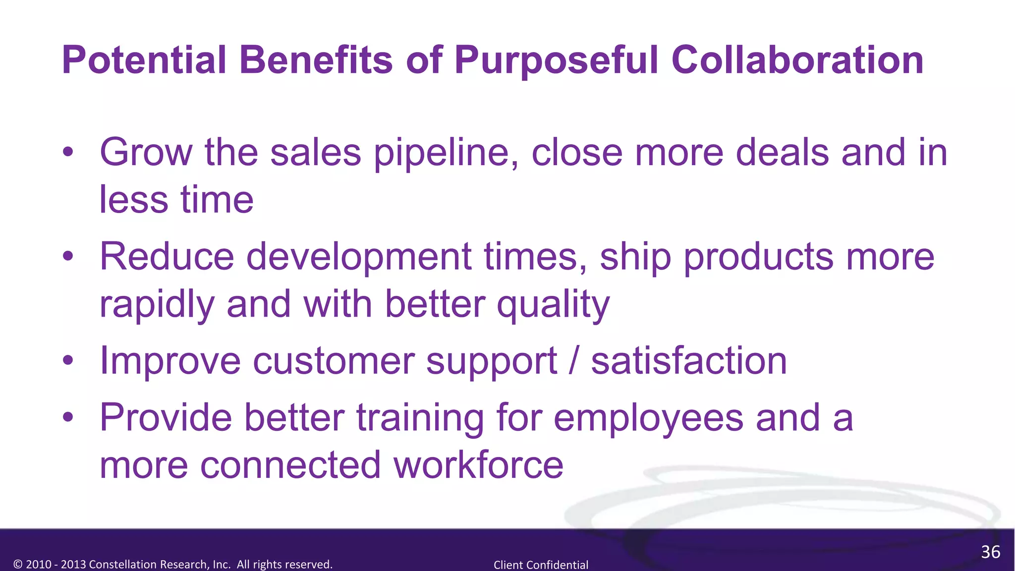 Potential Benefits of Purposeful Collaboration

         • Grow the sales pipeline, close more deals and in
           less time
         • Reduce development times, ship products more
           rapidly and with better quality
         • Improve customer support / satisfaction
         • Provide better training for employees and a
           more connected workforce

                                                                                        36
© 2010 - 2013 Constellation Research, Inc. All rights reserved.   Client Confidential
 