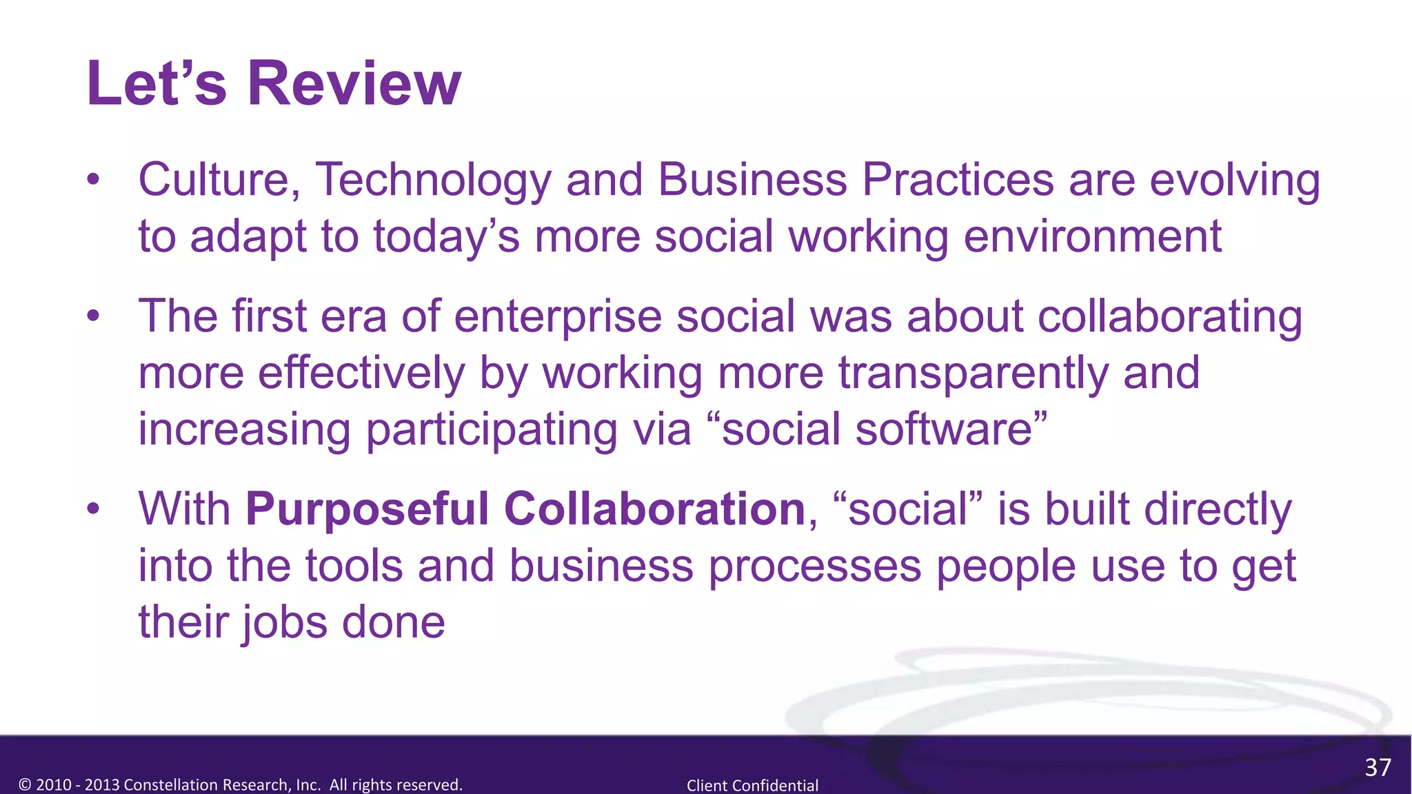 Let’s Review
         • Culture, Technology and Business Practices are evolving
           to adapt to today’s more social working environment
         • The first era of enterprise social was about collaborating
           more effectively by working more transparently and
           increasing participating via “social software”
         • With Purposeful Collaboration, “social” is built directly
           into the tools and business processes people use to get
           their jobs done

                                                                                        37
© 2010 - 2013 Constellation Research, Inc. All rights reserved.   Client Confidential
 