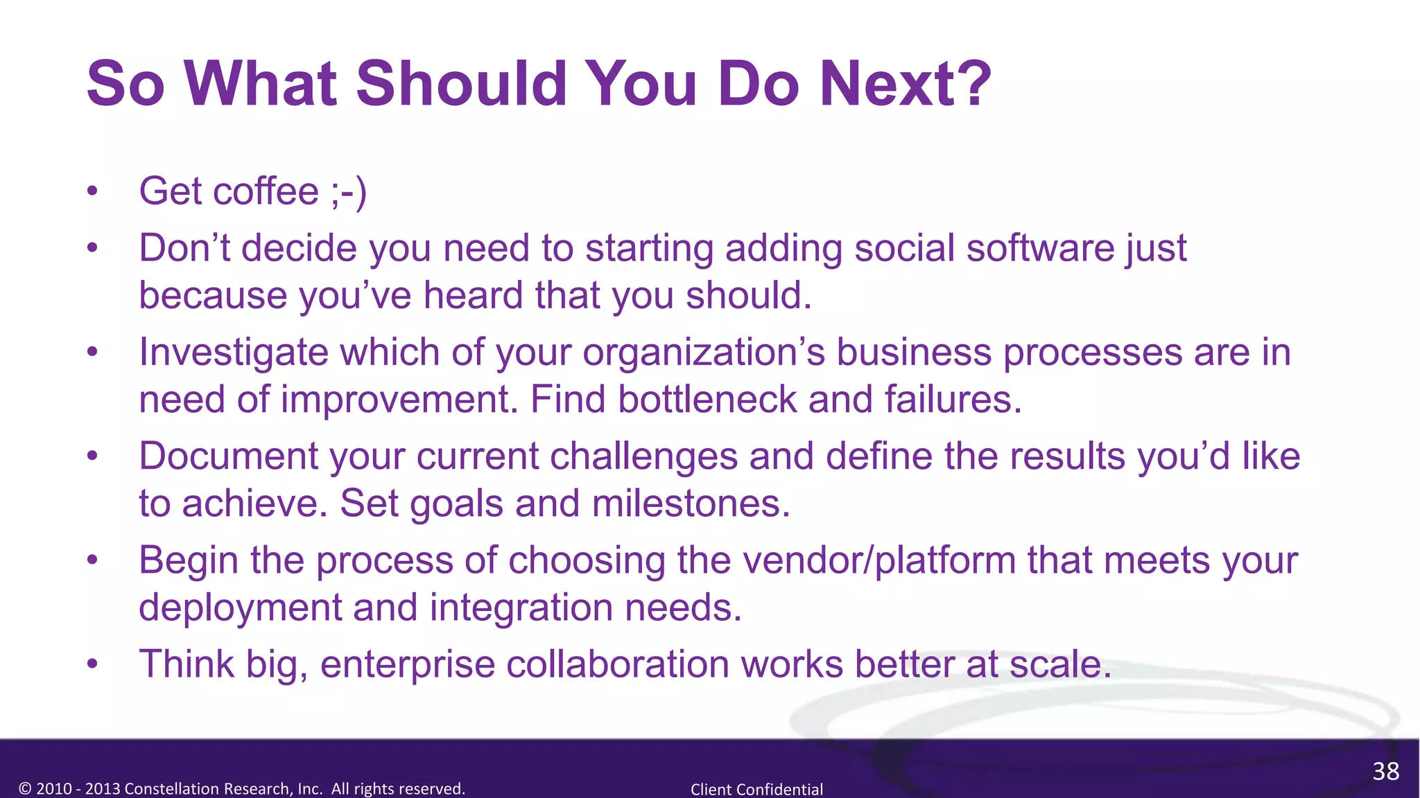 So What Should You Do Next?
         • Get coffee ;-)
         • Don’t decide you need to starting adding social software just
           because you’ve heard that you should.
         • Investigate which of your organization’s business processes are in
           need of improvement. Find bottleneck and failures.
         • Document your current challenges and define the results you’d like
           to achieve. Set goals and milestones.
         • Begin the process of choosing the vendor/platform that meets your
           deployment and integration needs.
         • Think big, enterprise collaboration works better at scale.

                                                                                        38
© 2010 - 2013 Constellation Research, Inc. All rights reserved.   Client Confidential
 