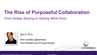 The Rise of Purposeful Collaboration
      From Simply Sharing to Getting Work Done



                                       April 2, 2013

                                       Alan Lepofsky (@alanlepo)
                                       Vice President and Principal Analyst




© 2010 - 2013 Constellation Research, Inc. All rights reserved.    Client Confidential
 