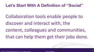 Let’s Start With A Definition of “Social”

         Collaboration tools enable people to
         discover and interact with, the
         content, colleagues and communities,
         that can help them get their jobs done.

                                                                                        3
© 2010 - 2013 Constellation Research, Inc. All rights reserved.   Client Confidential
 