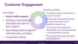 Customer Engagement
                                                                               Example workflow:
    Use Cases:                                                                 • A customer posts a complaint on
    • Social media support                                                        a social network
                                                                               • Social media monitoring catches
    • Building a community of                                                     the post and routes it to a
      champions for peer to                                                       customer support rep
      peer support                                                             • The rep sees the customer’s
    • Rewarding brand evangelists                                                 information and is presented with
      with discounts and offers                                                   a recommended response
                                                                               • They resolve the issue and offer a
    • Crowdsource ideas                                                           future discount
                                                                                                                  33
© 2010 - 2013 Constellation Research, Inc. All rights reserved.   Client Confidential
 