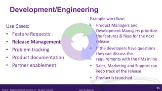 Development/Engineering
                                                                                Example workflow:
    Use Cases:                                                                  • Product Managers and
                                                                                   Development Managers prioritize
    • Feature Requests                                                             the features & fixes for the next
    • Release Management                                                           release
    • Problem tracking                                                          • If the developers have questions
                                                                                   they can discuss the
    • Product documentation                                                        requirements with the PMs inline
    • Partner enablement                                                        • Sales, Marketing and Support can
                                                                                   keep track of the release
                                                                                • Product is launched

                                                                                                                   35
© 2010 - 2013 Constellation Research, Inc. All rights reserved.   Client Confidential
 