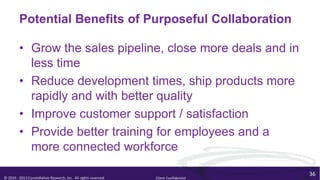 Potential Benefits of Purposeful Collaboration

         • Grow the sales pipeline, close more deals and in
           less time
         • Reduce development times, ship products more
           rapidly and with better quality
         • Improve customer support / satisfaction
         • Provide better training for employees and a
           more connected workforce

                                                                                        36
© 2010 - 2013 Constellation Research, Inc. All rights reserved.   Client Confidential
 