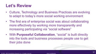 Let’s Review
         • Culture, Technology and Business Practices are evolving
           to adapt to today’s more social working environment
         • The first era of enterprise social was about collaborating
           more effectively by working more transparently and
           increasing participating via “social software”
         • With Purposeful Collaboration, “social” is built directly
           into the tools and business processes people use to get
           their jobs done

                                                                                        37
© 2010 - 2013 Constellation Research, Inc. All rights reserved.   Client Confidential
 