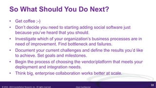 So What Should You Do Next?
         • Get coffee ;-)
         • Don’t decide you need to starting adding social software just
           because you’ve heard that you should.
         • Investigate which of your organization’s business processes are in
           need of improvement. Find bottleneck and failures.
         • Document your current challenges and define the results you’d like
           to achieve. Set goals and milestones.
         • Begin the process of choosing the vendor/platform that meets your
           deployment and integration needs.
         • Think big, enterprise collaboration works better at scale.

                                                                                        38
© 2010 - 2013 Constellation Research, Inc. All rights reserved.   Client Confidential
 