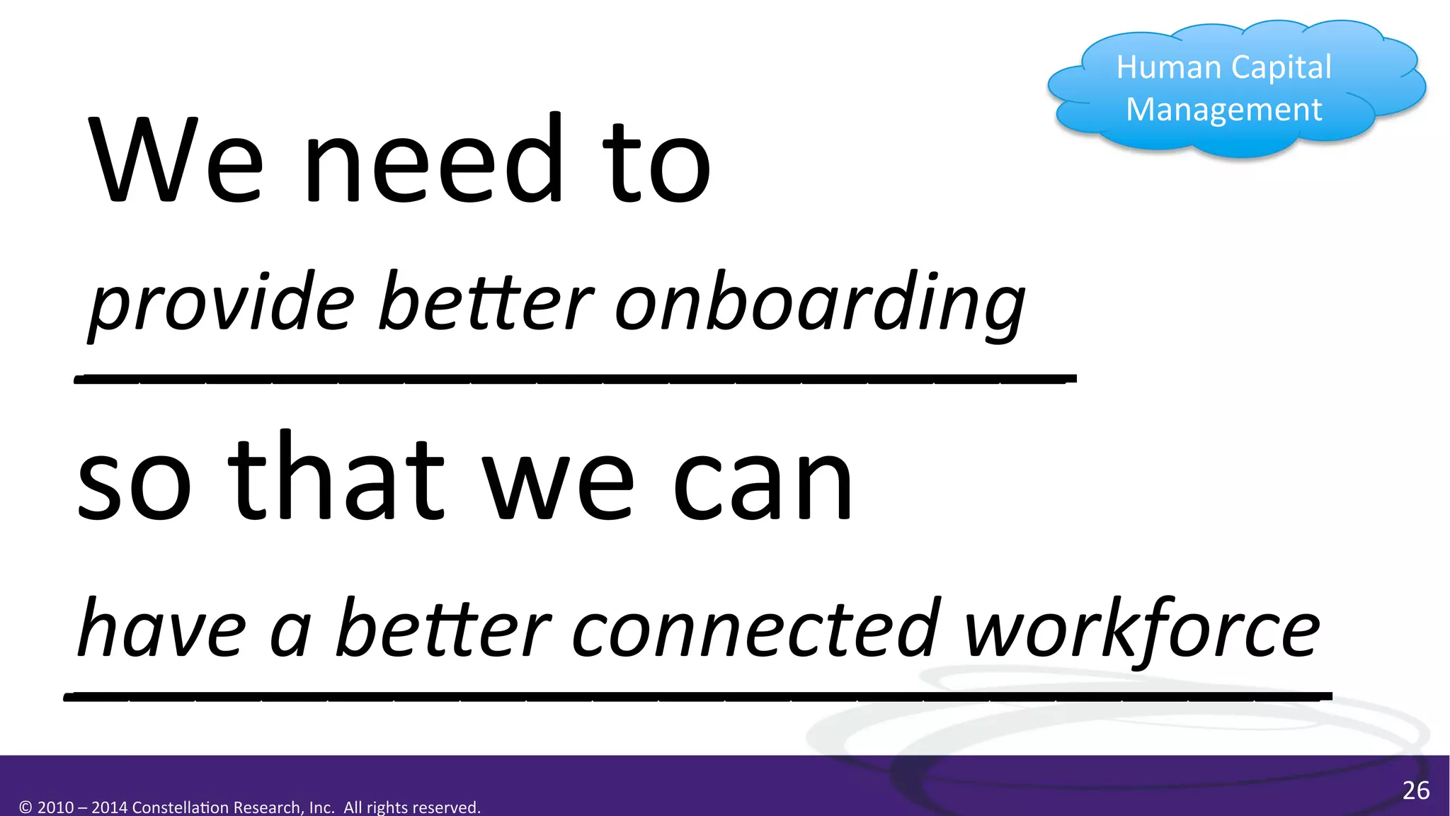 Human	
  Capital	
  
Management	
  

We	
  need	
  to	
  
provide	
  beEer	
  onboarding	
  
_______________	
  
so	
  that	
  we	
  can	
  
have	
  a	
  beEer	
  connected	
  workforce	
  
___________________	
  
©	
  2010	
  –	
  2014	
  Constella0on	
  Research,	
  Inc.	
  	
  All	
  rights	
  reserved.	
  	
  	
  

26	
  

 