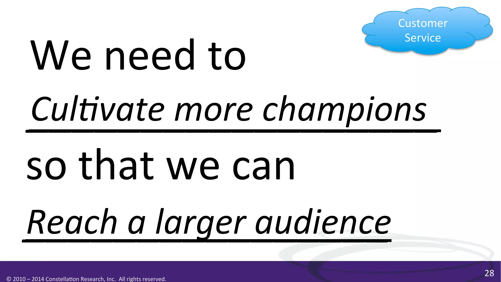 Customer	
  
Service	
  

We	
  need	
  to	
  
Cul0vate	
  more	
  champions
__________________	
  
so	
  that	
  we	
  can	
  
Reach	
  a	
  larger	
  audience	
  
________________	
  
	
  

©	
  2010	
  –	
  2014	
  Constella0on	
  Research,	
  Inc.	
  	
  All	
  rights	
  reserved.	
  	
  	
  

28	
  

 