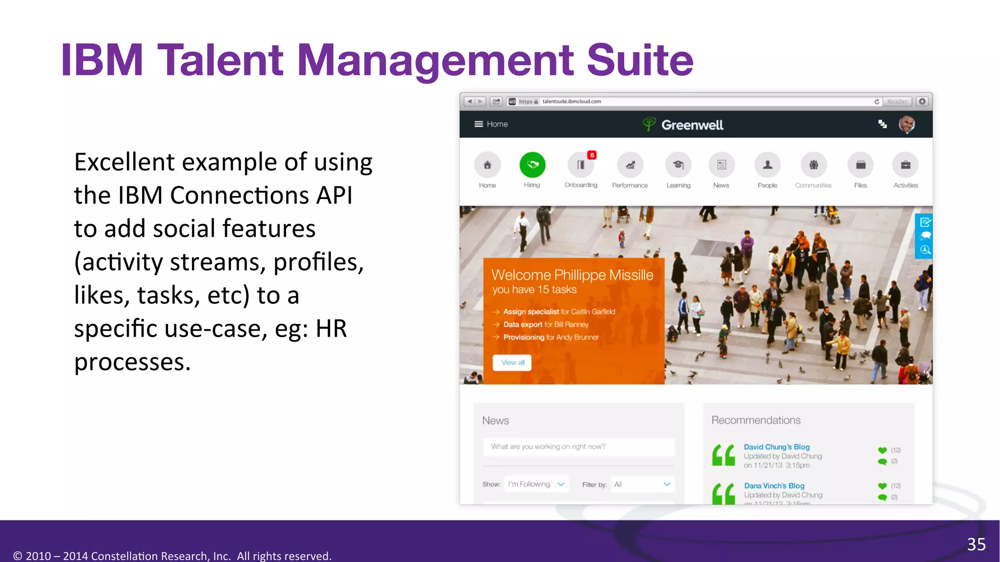 IBM Talent Management Suite
Excellent	
  example	
  of	
  using	
  
the	
  IBM	
  Connec0ons	
  API	
  
to	
  add	
  social	
  features	
  
(ac0vity	
  streams,	
  proﬁles,	
  
likes,	
  tasks,	
  etc)	
  to	
  a	
  
speciﬁc	
  use-­‐case,	
  eg:	
  HR	
  
processes.	
  

©	
  2010	
  –	
  2014	
  Constella0on	
  Research,	
  Inc.	
  	
  All	
  rights	
  reserved.	
  	
  	
  

35	
  

 