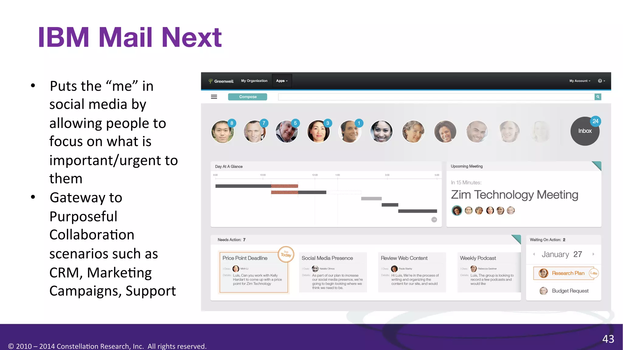 IBM Mail Next
•  Puts	
  the	
  “me”	
  in	
  
social	
  media	
  by	
  
allowing	
  people	
  to	
  
focus	
  on	
  what	
  is	
  
important/urgent	
  to	
  
them	
  	
  
•  Gateway	
  to	
  
Purposeful	
  
Collabora0on	
  
scenarios	
  such	
  as	
  
CRM,	
  Marke0ng	
  
Campaigns,	
  Support	
  

©	
  2010	
  –	
  2014	
  Constella0on	
  Research,	
  Inc.	
  	
  All	
  rights	
  reserved.	
  	
  	
  

43	
  

 