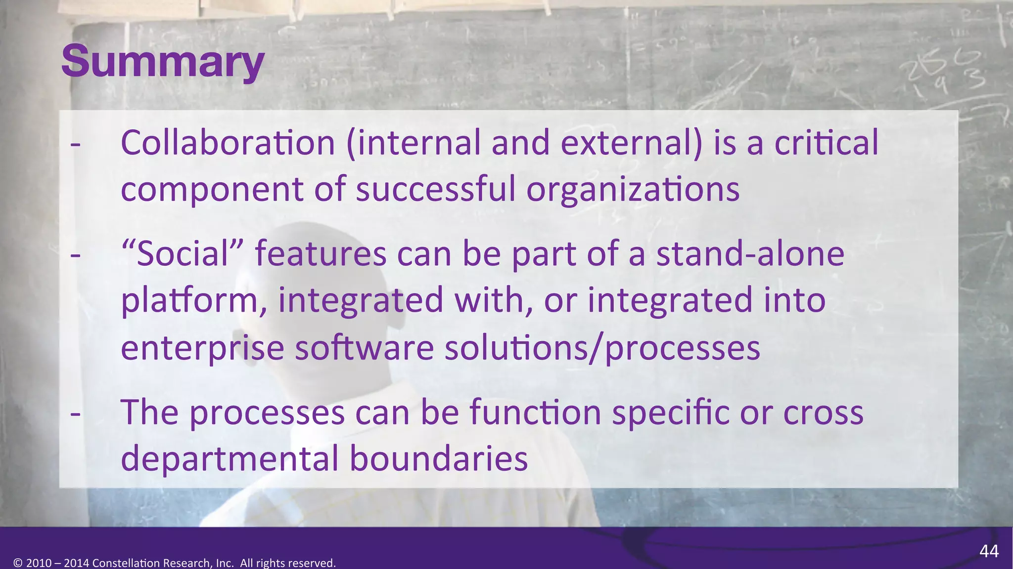 Summary
-­‐  Collabora0on	
  (internal	
  and	
  external)	
  is	
  a	
  cri0cal	
  
component	
  of	
  successful	
  organiza0ons	
  
-­‐  “Social”	
  features	
  can	
  be	
  part	
  of	
  a	
  stand-­‐alone	
  
plaKorm,	
  integrated	
  with,	
  or	
  integrated	
  into	
  
enterprise	
  soPware	
  solu0ons/processes	
  
-­‐  The	
  processes	
  can	
  be	
  func0on	
  speciﬁc	
  or	
  cross	
  
departmental	
  boundaries	
  
©	
  2010	
  –	
  2014	
  Constella0on	
  Research,	
  Inc.	
  	
  All	
  rights	
  reserved.	
  	
  	
  

44	
  

 