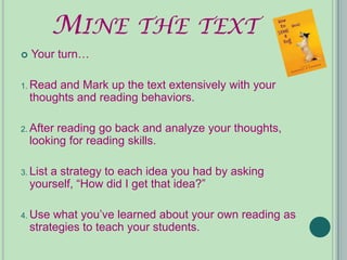 MINE THE TEXT
   Your turn…

1. Read  and Mark up the text extensively with your
    thoughts and reading behaviors.

2. After  reading go back and analyze your thoughts,
    looking for reading skills.

3. List a strategy to each idea you had by asking
    yourself, “How did I get that idea?”

4. Use   what you’ve learned about your own reading as
    strategies to teach your students.
 