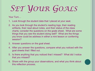 SET YOUR GOALS
Your Turn…
1. Look through the student data that I placed at your seat.
2. As you look through the student’s reading logs, their reading
   artifacts, their read aloud notes, and their status of the class
   charts; consider the questions on the goals sheet. What are some
   things that you see the student doing well? What are the things
   you know could be address in either a mini lesson or conferring
   session?
3. Answer questions on the goal sheet.
4. After you answer the questions, compare what you noticed with the
   goal sheets that I filled out.
5. Is there anything that you noticed that I missed? What did I notice
   that you missed?
6. Share with the group your observations, and what you think about
   this reflection process.
 