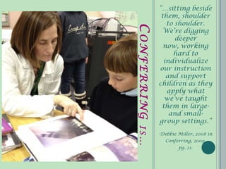 “…sitting beside
              them, shoulder
                to shoulder.




CONFERRING
              We’re digging
                   deeper
               now, working
                  hard to
               individualize
             our instruction
                and support
             children as they
                apply what
               we’ve taught
              them in large-
                 and small-
             group settings.”

IS…
             -Debbie Miller, 2008 in
               Conferring, 2009,
                     pg. 21.
 