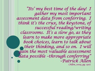 “Its’ my best time of the day! I
          gather my most important
assessment data from conferring. I
 think it’s the crux, the keystone, of
          successful reading/writing
  classrooms. It’s a slow go, as they
   learn to make more appropriate
    book choices, learn to talk about
    their thinking, and so on. I will
 gain the most valuable assessment
 data possible –through conferring”
                       –Patrick Allen
                          (Allen, 2009, pg. 190).
 