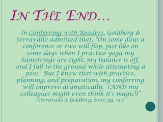 IN THE END…
 In Conferring with Readers, Goldberg &
Serravallo admitted that, “On some days a
  conference or two will flop, just like on
   some days when I practice yoga my
  hamstrings are tight, my balance is off,
and I fall to the ground while attempting a
   pose. But I know that with practice,
planning, and preparation, my conferring
  will improve dramatically. (AND my
 colleagues might even think it’s magic!)”
      (Serravallo & Goldberg, 2007, pg. 133)
 