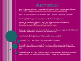 RESOURCES
Allen, P. (Author) (2006-2012). Patrick Allen on conferring. Choice Literacy. [Audio podcast].
Retrieved from http://www.choiceliteracy.com/articles-detail-view.php?id=921

Allen, P. A. (2009). Conferring: The keystone of reader's workshop. Portland, Me.: Stenhouse


Appelt, K. (2010). Keeper. New York: Atheneum Books for Young Readers.

Buckner, A. (Performer) (2006-2012). Quick take: Time constraints in conferences
(video). Choice Literacy. [Video podcast]. Retrieved from
http://www.choiceliteracy.com/articles-detail-view.php?id=578


Goldberg, Gravity, and Jennifer Serravallo. Conferring with Readers: Supporting Each Student's
Growth and Independence. Portsmouth, NH: Heinemann, 2007.


Hale, Elizabeth. Crafting Writers, K-6. Portland, Me: Stenhouse, 2008.


O'Connor, B. (2007). How to steal a dog. United States: Square Fish.


Pinnell, Gay Su., and Irene Fountas C. The Continuum of Literacy Learning, Grades K-8:
Behaviors and Understandings to Notice, Teach, and Support. Portsmouth, NH: Heinemann,
2007.


Sibberson, Franki, and Karen Szymusiak. Day-to-day Assessment in the Reading Workshop:
Making Informed Instructional Decisions in Grades 3-6. New York: Scholastic, 2008.
 