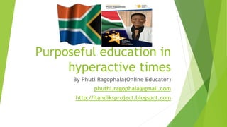 Purposeful education in
hyperactive times
By Phuti Ragophala(Online Educator)
phuthi.ragophala@gmail.com
http://itandiksproject.blogspot.com
 