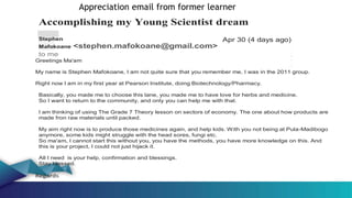 Accomplishing my Young Scientist dream
Stephen
Mafokoane <stephen.mafokoane@gmail.com>
to me
Greetings Ma'am
Apr 30 (4 days ago)
My name is Stephen Mafokoane, I am not quite sure that you remember me, I was in the 2011 group.
Right now I am in my first year at Pearson Institute, doing Biotechnology/Pharmacy.
Basically, you made me to choose this lane, you made me to have love for herbs and medicine.
So I want to return to the community, and only you can help me with that.
I am thinking of using The Grade 7 Theory lesson on sectors of economy. The one about how products are
made fron raw materials until packed.
My aim right now is to produce those medicines again, and help kids. With you not being at Pula-Madibogo
anymore, some kids might struggle with the head sores, fungi etc.
So ma'am, I cannot start this without you, you have the methods, you have more knowledge on this. And
this is your project, I could not just hijack it.
All I need is your help, confirmation and blessings.
Stay blessed.
Regards
Appreciation email from former learner
 