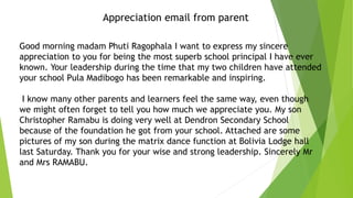 Good morning madam Phuti Ragophala I want to express my sincere
appreciation to you for being the most superb school principal I have ever
known. Your leadership during the time that my two children have attended
your school Pula Madibogo has been remarkable and inspiring.
I know many other parents and learners feel the same way, even though
we might often forget to tell you how much we appreciate you. My son
Christopher Ramabu is doing very well at Dendron Secondary School
because of the foundation he got from your school. Attached are some
pictures of my son during the matrix dance function at Bolivia Lodge hall
last Saturday. Thank you for your wise and strong leadership. Sincerely Mr
and Mrs RAMABU.
Appreciation email from parent
 