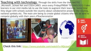 Teaching with technology :Through the skills from the then MASTEC
,Microsoft ,School Net and COZA CARES once every Friday(FRIDAY TECHNOLOGY) I take
learners in our mini media lab to use the tools to augment their learning. Some time
they skype with schools outside the country about collaborative projects like reading,
national symbols etc. The main aim being to create global citizens who will be able to
compete globally with their peers.#Teachersmatter
Check this link: https://www.youtube.com/watch?v=9QnjoaQqfqI
 