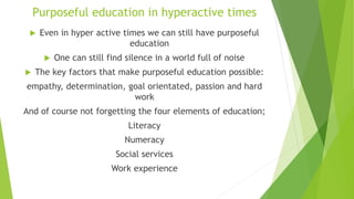 Purposeful education in hyperactive times
 Even in hyper active times we can still have purposeful
education
 One can still find silence in a world full of noise
 The key factors that make purposeful education possible:
empathy, determination, goal orientated, passion and hard
work
And of course not forgetting the four elements of education;
Literacy
Numeracy
Social services
Work experience
 