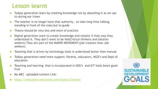 Lesson learnt
 Todays generation learn by creating knowledge not by absorbing it as we use
to during our times
 The teacher is no longer have that authority , to take long time talking,
standing in front of the class but to guide
 Theory should be very less and more of practice
 Digital generation want to create knowledge and retailor it they way they
understand it. They don’t want to be fed(Critical thinkers and solution
seekers) They are part of the MAKER MOVEMENT.(job creators than Job
seekers)
 Teaching that is driven by technology tools is understood better than manual
 Todays generation need more support: Parents, educators, NGO’s and Dept of
education
 Teaching and learning that is incorporated in SDG’s and ICT tools bears good
fruit
 My MEC uploaded content Link:
 https://education.microsoft.com/Status/Content
 