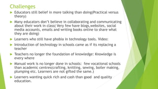 Challenges
 Educators still belief in more talking than doing(Practical versus
theory)
 Many educators don’t believe in collaborating and communicating
about their work in class( Very few have blogs,websites, social
media accounts, emails and writing books online to share what
they are doing)
 Learners who still have phobia in technology tools. Video:
 Introduction of technology in schools came as if its replacing a
teacher
 Teachers no longer the foundation of knowledge: Knowledge is
every where
 Manual work is no longer done in schools: few vocational schools
than academic centres(crafting, knitting, sewing, boiler making,
plumping etc. Learners are not gifted the same.)
 Learners wanting quick rich and cash than good and quality
education.
 