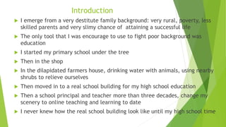 Introduction
 I emerge from a very destitute family background: very rural, poverty, less
skilled parents and very slimy chance of attaining a successful life
 The only tool that I was encourage to use to fight poor background was
education
 I started my primary school under the tree
 Then in the shop
 In the dilapidated farmers house, drinking water with animals, using nearby
shrubs to relieve ourselves
 Then moved in to a real school building for my high school education
 Then a school principal and teacher more than three decades, change my
scenery to online teaching and learning to date
 I never knew how the real school building look like until my high school time
 
