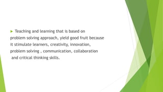  Teaching and learning that is based on
problem solving approach, yield good fruit because
it stimulate learners, creativity, innovation,
problem solving , communication, collaboration
and critical thinking skills.
 