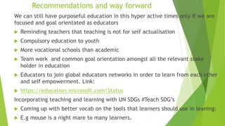 Recommendations and way forward
We can still have purposeful education in this hyper active times only if we are
focused and goal orientated as educators
 Reminding teachers that teaching is not for self actualisation
 Compulsory education to youth
 More vocational schools than academic
 Team work and common goal orientation amongst all the relevant stake
holder in education
 Educators to join global educators networks in order to learn from each other
and self empowerment. Link:
 https://education.microsoft.com/Status
Incorporating teaching and learning with UN SDGs #Teach SDG’s
 Coming up with better vocab on the tools that learners should use in leaning:
 E.g mouse is a night mare to many learners.
 