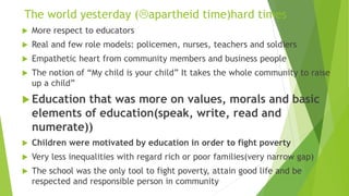 The world yesterday (apartheid time)hard times
 More respect to educators
 Real and few role models: policemen, nurses, teachers and soldiers
 Empathetic heart from community members and business people
 The notion of “My child is your child” It takes the whole community to raise
up a child”
 Education that was more on values, morals and basic
elements of education(speak, write, read and
numerate))
 Children were motivated by education in order to fight poverty
 Very less inequalities with regard rich or poor families(very narrow gap)
 The school was the only tool to fight poverty, attain good life and be
respected and responsible person in community
 