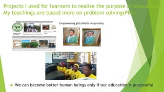 Projects I used for learners to realise the purpose of education:
My teachings are based more on problem solving(PBL)
 We can become better human beings only if our education is purposeful
 