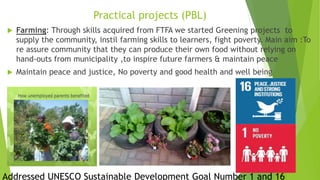 Practical projects (PBL)
 Farming: Through skills acquired from FTFA we started Greening projects to
supply the community, instil farming skills to learners, fight poverty. Main aim :To
re assure community that they can produce their own food without relying on
hand-outs from municipality ,to inspire future farmers & maintain peace
 Maintain peace and justice, No poverty and good health and well being
Addressed UNESCO Sustainable Development Goal Number 1 and 16
 
