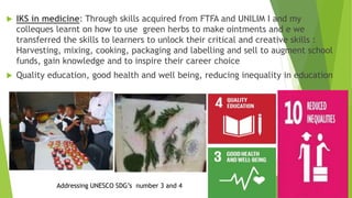  IKS in medicine: Through skills acquired from FTFA and UNILIM I and my
colleques learnt on how to use green herbs to make ointments and e we
transferred the skills to learners to unlock their critical and creative skills :
Harvesting, mixing, cooking, packaging and labelling and sell to augment school
funds, gain knowledge and to inspire their career choice
 Quality education, good health and well being, reducing inequality in education
Addressing UNESCO SDG’s number 3 and 4
 