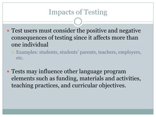 Impacts of Testing

 Test users must consider the positive and negative
 consequences of testing since it affects more than
 one individual
    Examples: students, students’ parents, teachers, employers,
     etc.

 Tests may influence other language program
 elements such as funding, materials and activities,
 teaching practices, and curricular objectives.
 