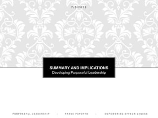 Purposeful Leaders Understand That Four Kinds
of Activities are Useful for Changing Behavior:
1. Raising Awareness of Behaviors that Support Desired
Changes
2. Focusing Attention on Behaviors that Support Desired
Changes
3. Countering Unproductive or Supporting Productive
Attitudes Through Persuasion and Consequences
4. Taking Symbolic or Direct Actions Whose Effects
Have a Positive Impact on Desired Changes
P U R P O S E F U L L E A D E R S H I P - F R A N K P A P O T T O - E M P O W E R I N G E F F E C T I V E N E S S
EFFECTIVE LEADERSHIP
FACILITATES BEHAVIOR CHANGE
 